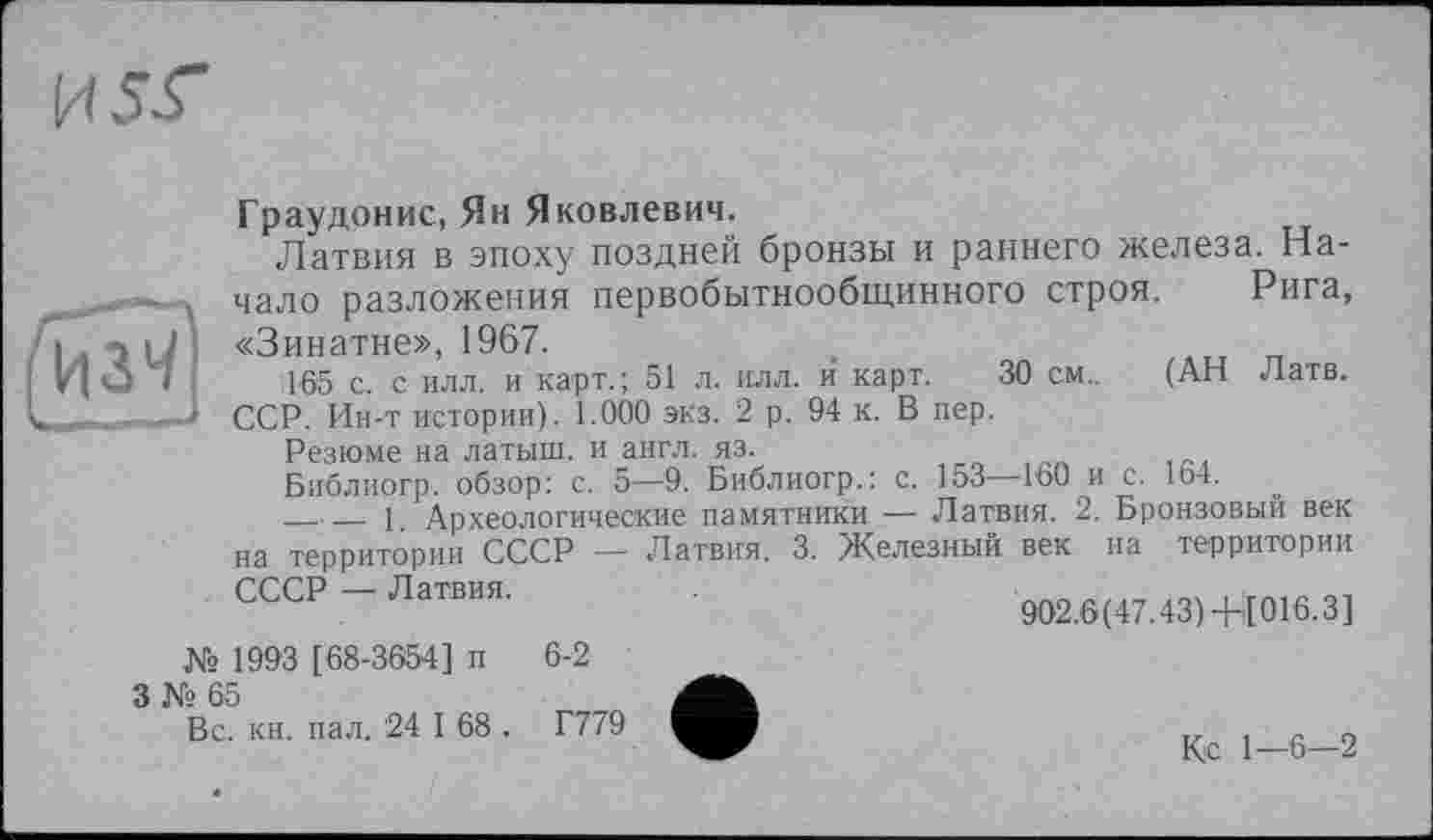 ﻿
Граудонис, Ян Яковлевич.
Латвия в эпоху поздней бронзы и раннего железа. Начало разложения первобытнообщинного строя. Рига, I «Зинатне», 1967.	.
165 с. с илл. и карт.; 51 л. илл. и карт. 30 см.. (АН Латв.
1 ССР. Ин-т истории). 1.000 экз. 2 р. 94 к. В пер.
Резюме на латыш, и англ. яз.
Библиогр. обзор: с. 5—9. Библиогр.: с. 153—160 и с. 164.
__ 1. Археологические памятники — Латвия. 2. Ьронзовыи век
на территории СССР — Латвия. 3. Железный век на территории
№ 1993 [68-3654] и 6-2
3 № 65
Вс. кн. пал. 24 I 68 . Г779
Кс 1—6—2